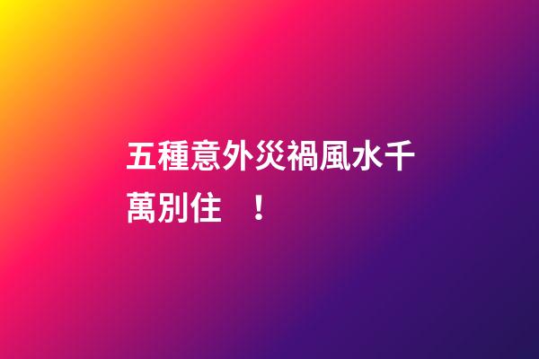 五種意外災禍風水千萬別??！